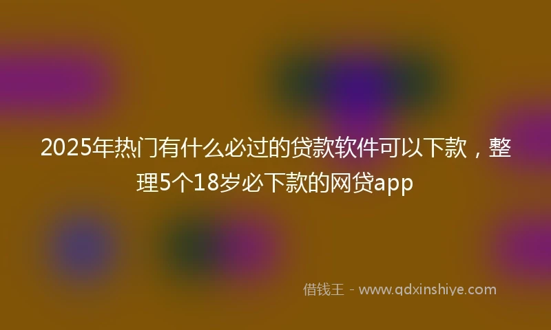 2025年热门有什么必过的贷款软件可以下款，整理5个18岁必下款的网贷app