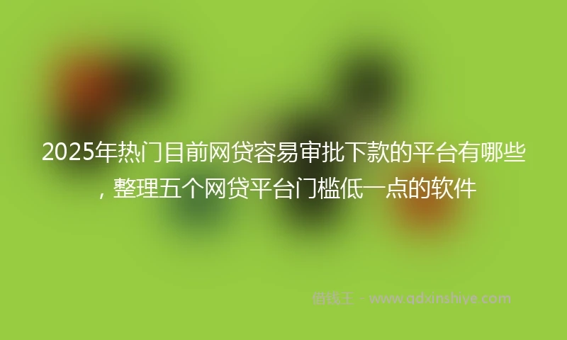2025年热门目前网贷容易审批下款的平台有哪些，整理五个网贷平台门槛低一点的软件