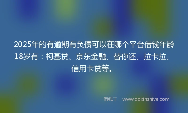 2025年的有逾期有负债可以在哪个平台借钱年龄18岁有：柯基贷、京东金融、替你还、拉卡拉、信用卡贷等。