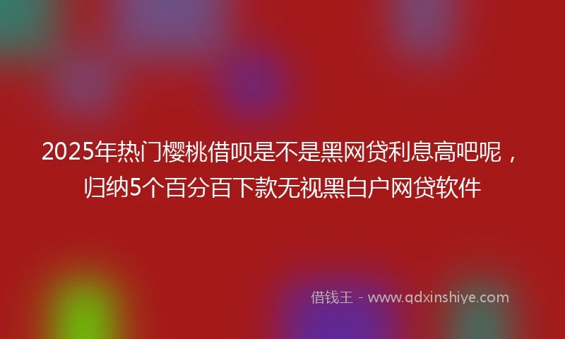 2025年热门樱桃借呗是不是黑网贷利息高吧呢，归纳5个百分百下款无视黑白户网贷软件