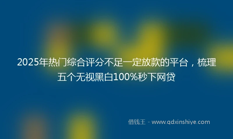2025年热门综合评分不足一定放款的平台，梳理五个无视黑白100%秒下网贷