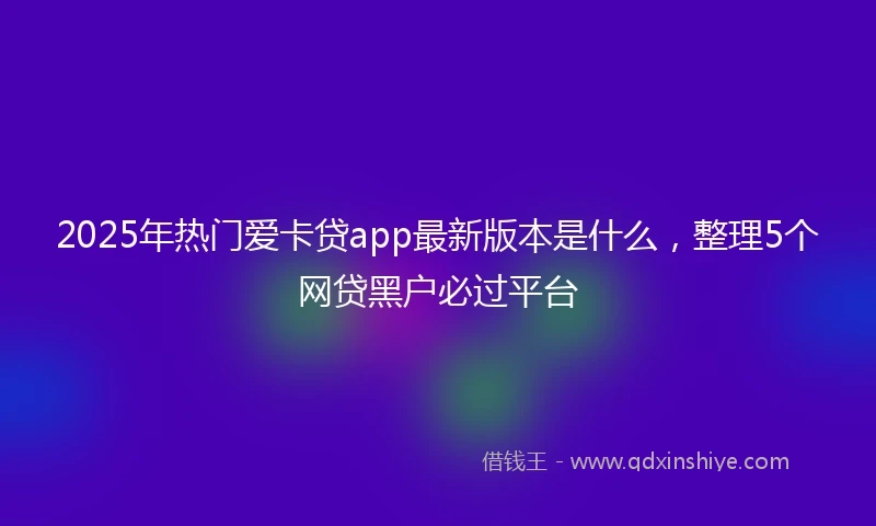2025年热门爱卡贷app最新版本是什么，整理5个网贷黑户必过平台