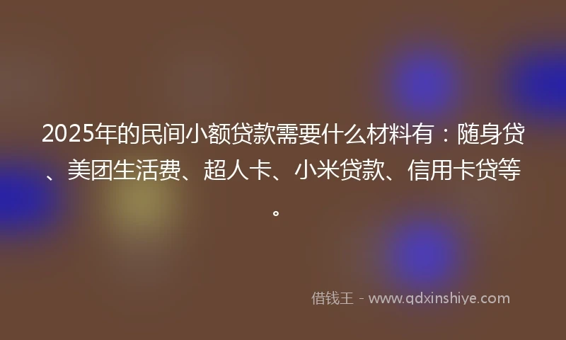 2025年的民间小额贷款需要什么材料有：随身贷、美团生活费、超人卡、小米贷款、信用卡贷等。