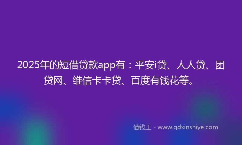 2025年的短借贷款app有：平安i贷、人人贷、团贷网、维信卡卡贷、百度有钱花等。