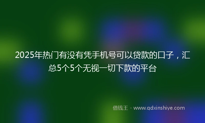 2025年热门有没有凭手机号可以贷款的口子，汇总5个5个无视一切下款的平台