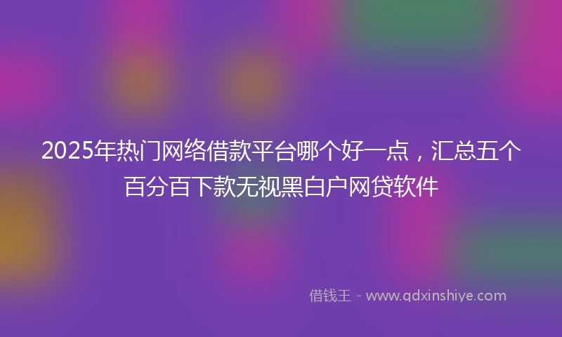 2025年热门网络借款平台哪个好一点,汇总五个百分百下款无视黑白户网贷软件