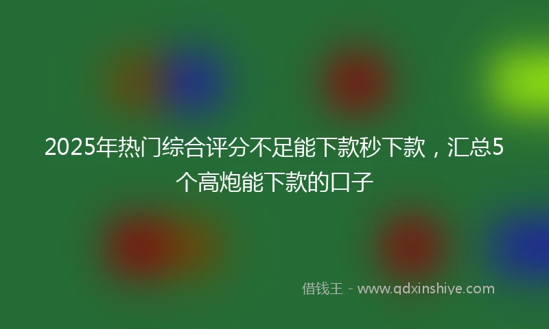 2025年热门综合评分不足能下款秒下款，汇总5个高炮能下款的口子
