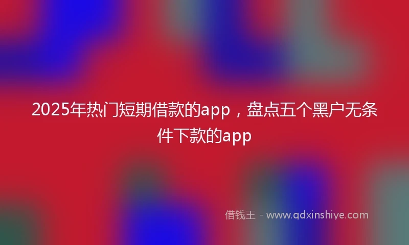 2025年热门短期借款的app，盘点五个黑户无条件下款的app