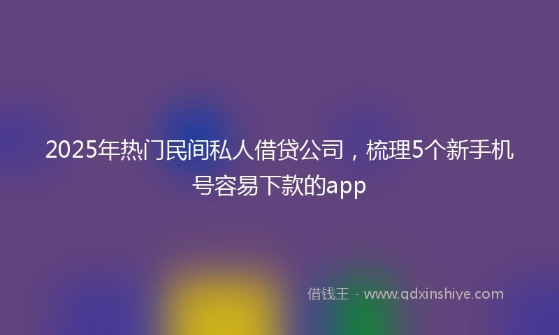 2025年热门民间私人借贷公司，梳理5个新手机号容易下款的app