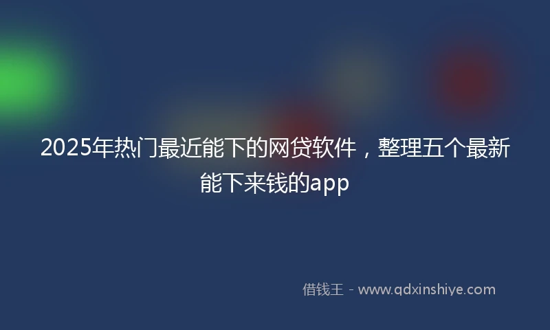 2025年热门最近能下的网贷软件，整理五个最新能下来钱的app