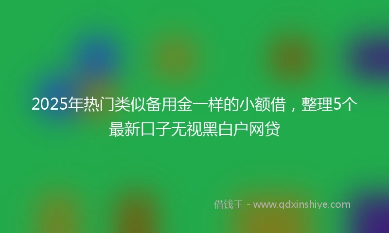 2025年热门类似备用金一样的小额借，整理5个最新口子无视黑白户网贷