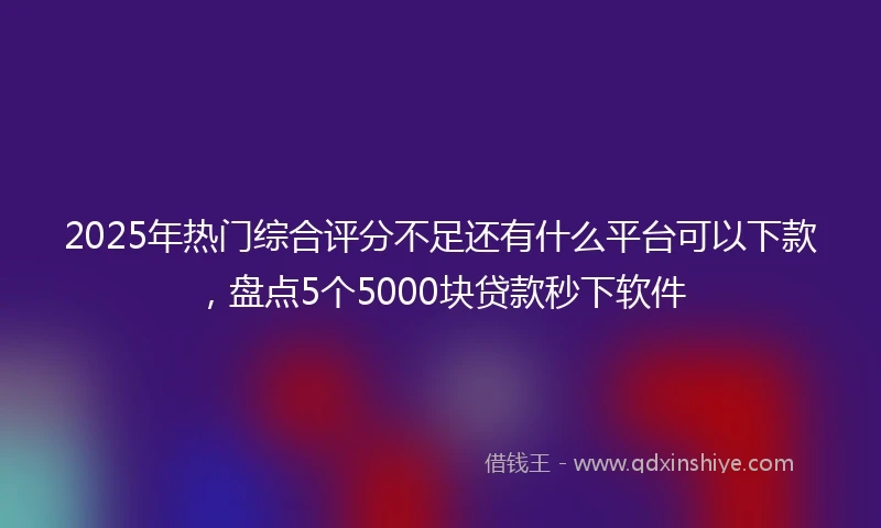 2025年热门综合评分不足还有什么平台可以下款，盘点5个5000块贷款秒下软件