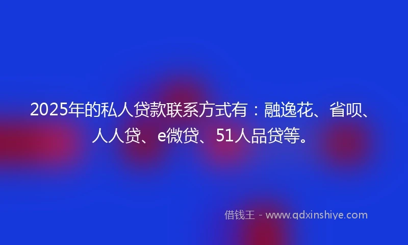 2025年的私人贷款联系方式有：融逸花、省呗、人人贷、e微贷、51人品贷等。