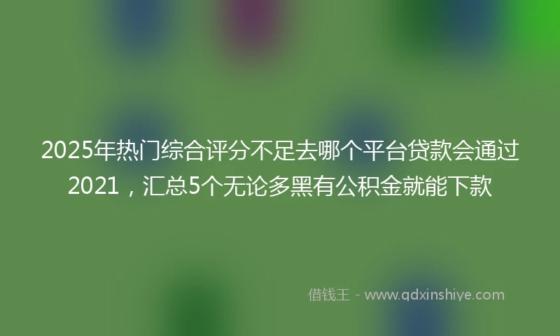 2025年热门综合评分不足去哪个平台贷款会通过2021，汇总5个无论多黑有公积金就能下款