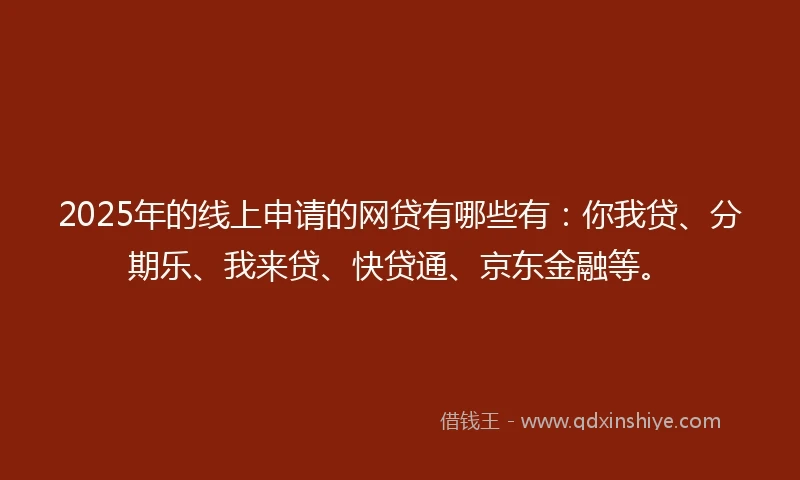 2025年的线上申请的网贷有哪些有：你我贷、分期乐、我来贷、快贷通、京东金融等。