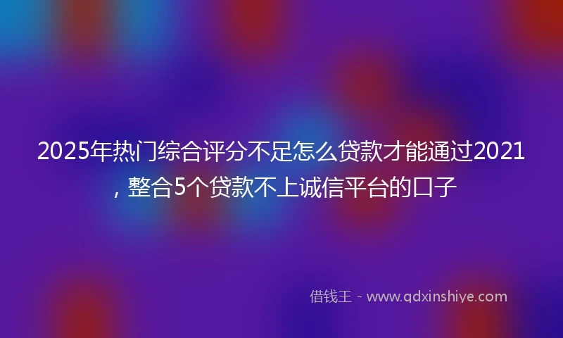 2025年热门综合评分不足怎么贷款才能通过2021，整合5个贷款不上诚信平台的口子