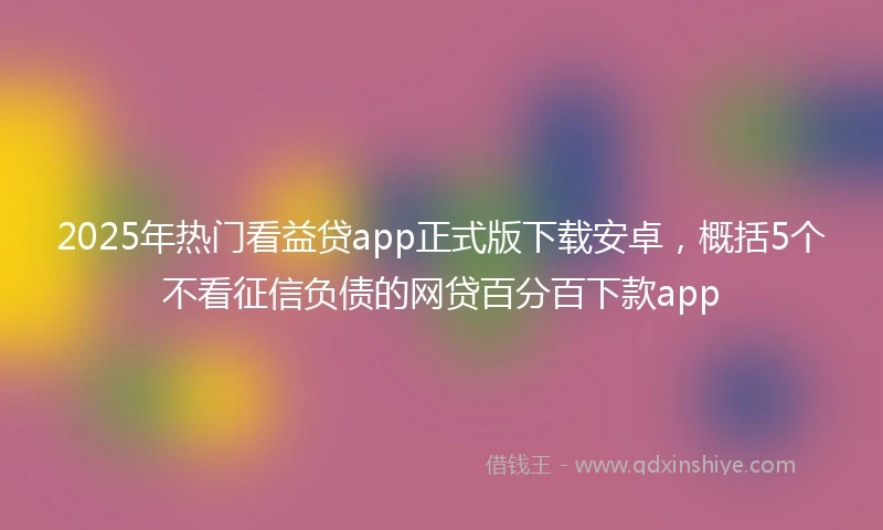 2025年热门看益贷app正式版下载安卓，概括5个不看征信负债的网贷百分百下款app
