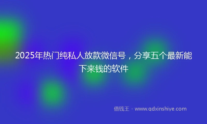 2025年热门纯私人放款微信号，分享五个最新能下来钱的软件