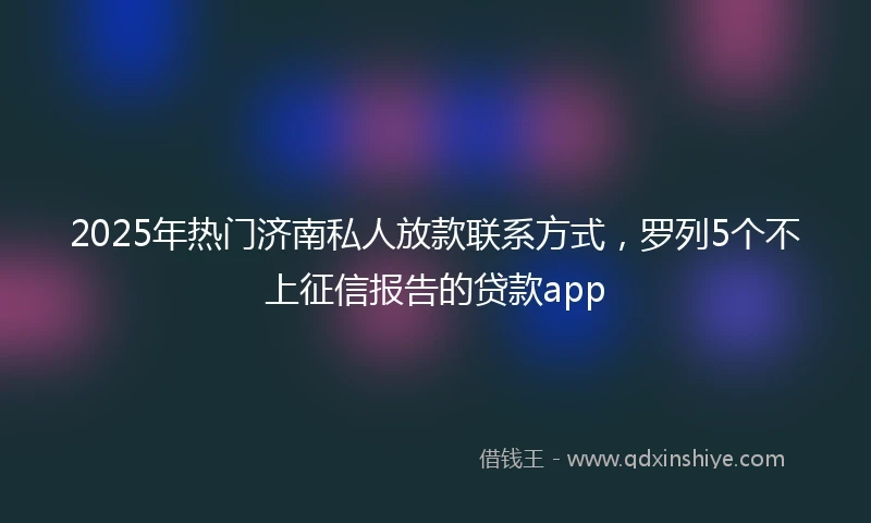 2025年热门济南私人放款联系方式，罗列5个不上征信报告的贷款app