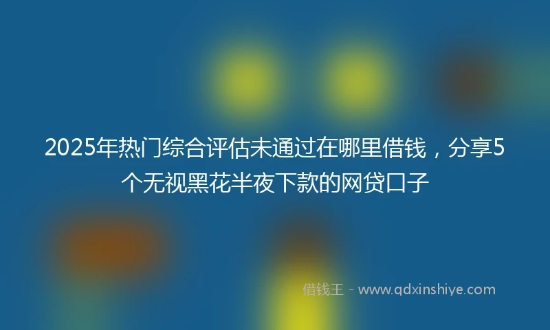 2025年热门综合评估未通过在哪里借钱，分享5个无视黑花半夜下款的网贷口子