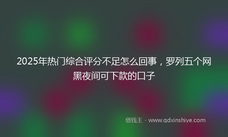 2025年热门综合评分不足怎么回事，罗列五个网黑夜间可下款的口子