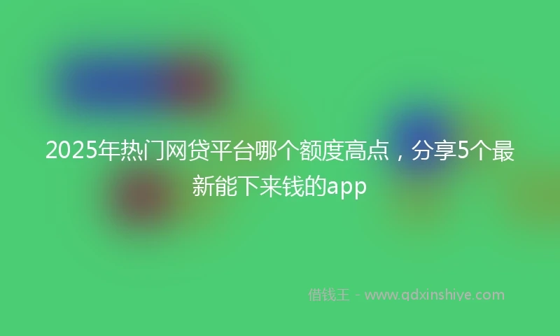 2025年热门网贷平台哪个额度高点，分享5个最新能下来钱的app