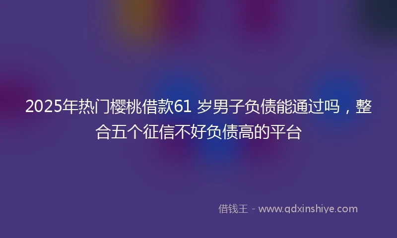 2025年热门樱桃借款61 岁男子负债能通过吗，整合五个征信不好负债高的平台