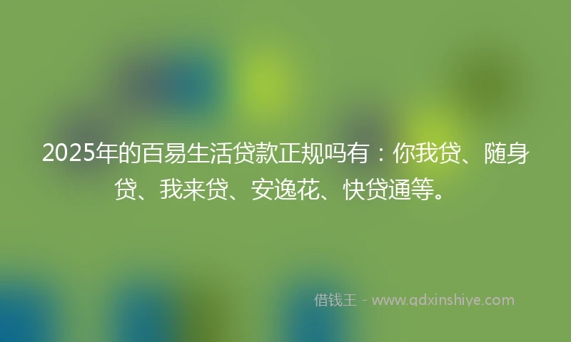 2025年的百易生活贷款正规吗有：你我贷、随身贷、我来贷、安逸花、快贷通等。