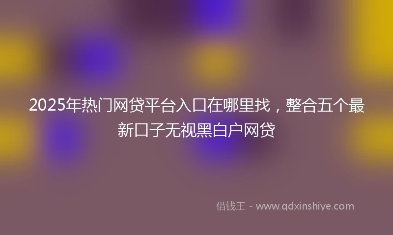 2025年热门网贷平台入口在哪里找，整合五个最新口子无视黑白户网贷