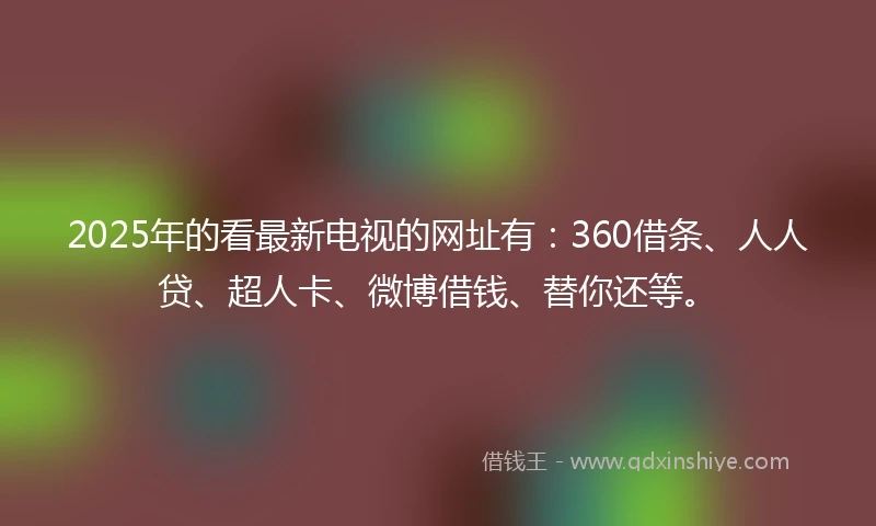 2025年的看最新电视的网址有：360借条、人人贷、超人卡、微博借钱、替你还等。
