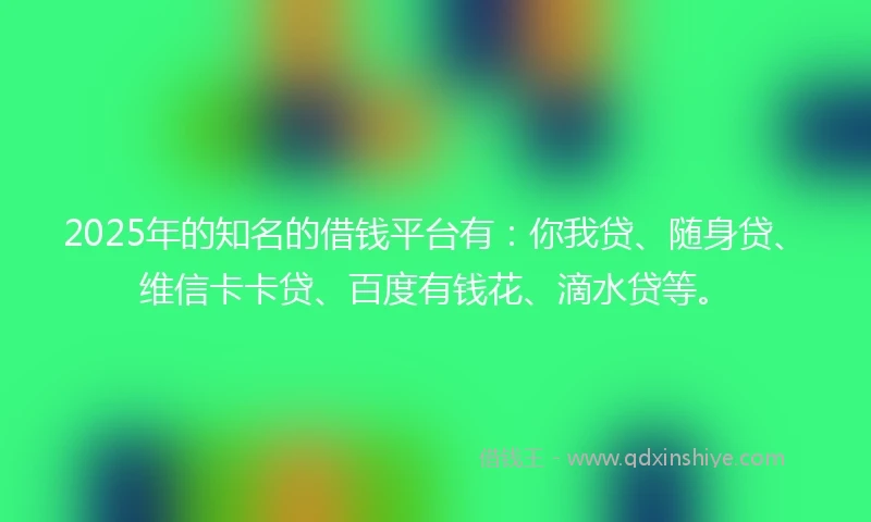 2025年的知名的借钱平台有：你我贷、随身贷、维信卡卡贷、百度有钱花、滴水贷等。