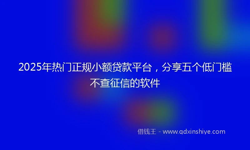 2025年热门正规小额贷款平台，分享五个低门槛不查征信的软件