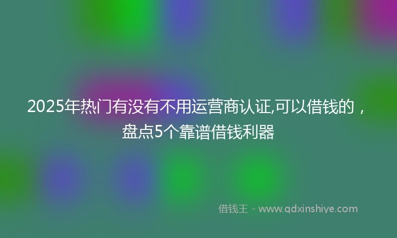 2025年热门有没有不用运营商认证,可以借钱的，盘点5个靠谱借钱利器