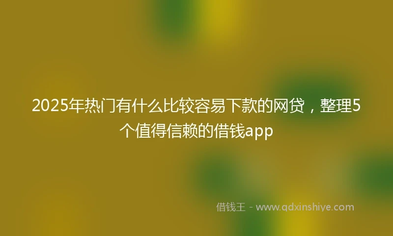 2025年热门有什么比较容易下款的网贷，整理5个值得信赖的借钱app