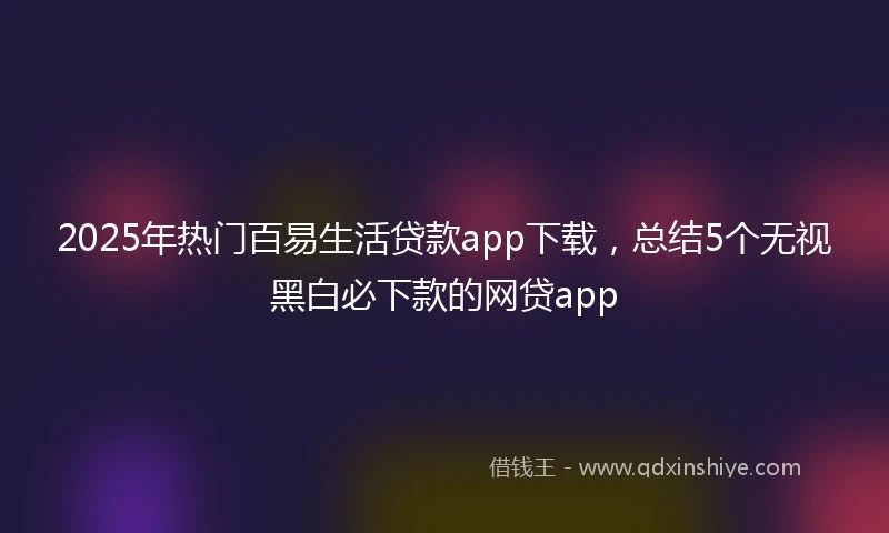 2025年热门百易生活贷款app下载，总结5个无视黑白必下款的网贷app