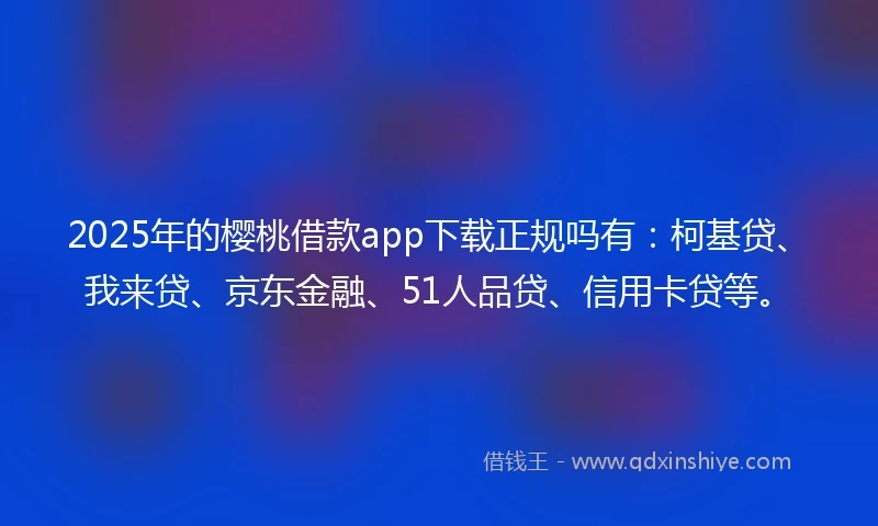 2025年的樱桃借款app下载正规吗有：柯基贷、我来贷、京东金融、51人品贷、信用卡贷等。