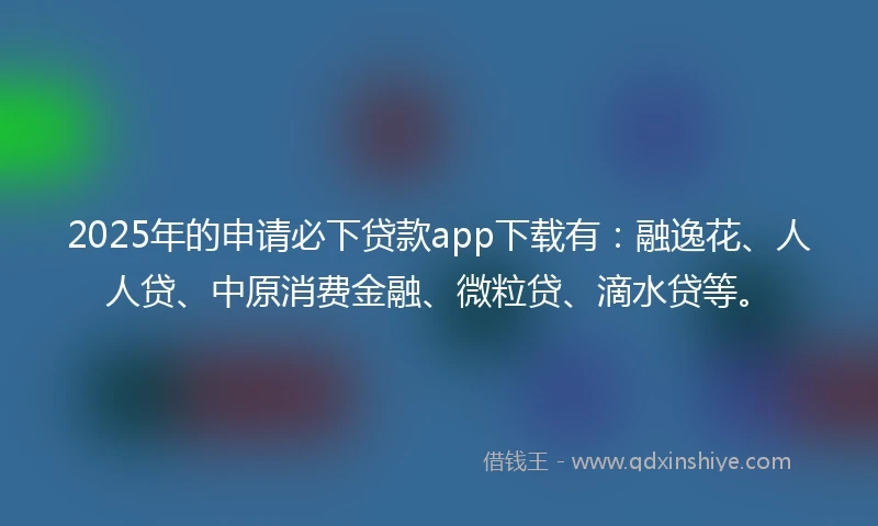 2025年的申请必下贷款app下载有：融逸花、人人贷、中原消费金融、微粒贷、滴水贷等。