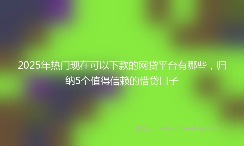 2025年热门现在可以下款的网贷平台有哪些，归纳5个值得信赖的借贷口子
