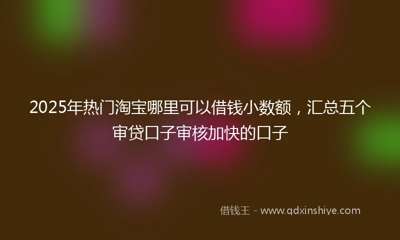 2025年热门淘宝哪里可以借钱小数额，汇总五个审贷口子审核加快的口子