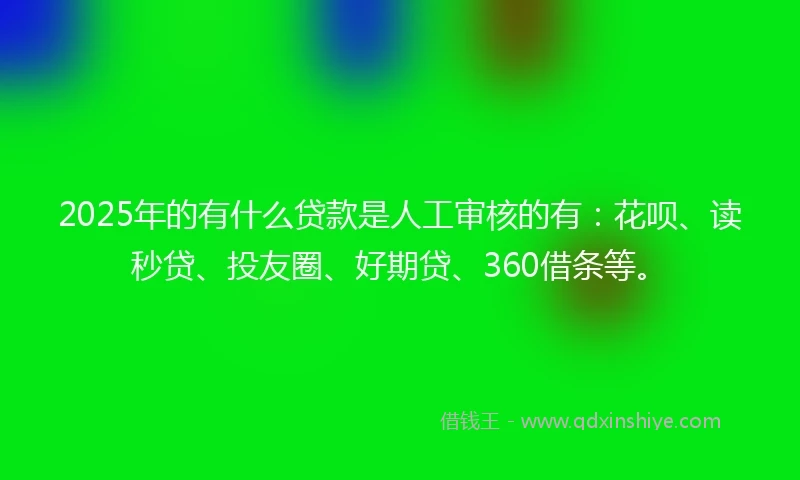 2025年的有什么贷款是人工审核的有：花呗、读秒贷、投友圈、好期贷、360借条等。