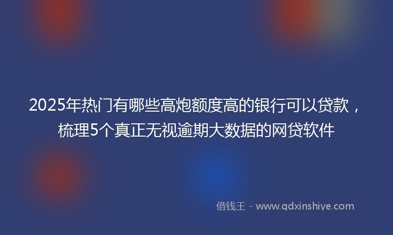 2025年热门有哪些高炮额度高的银行可以贷款，梳理5个真正无视逾期大数据的网贷软件