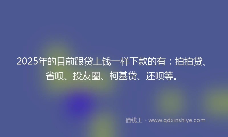 2025年的目前跟贷上钱一样下款的有：拍拍贷、省呗、投友圈、柯基贷、还呗等。