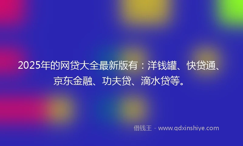 2025年的网贷大全最新版有：洋钱罐、快贷通、京东金融、功夫贷、滴水贷等。