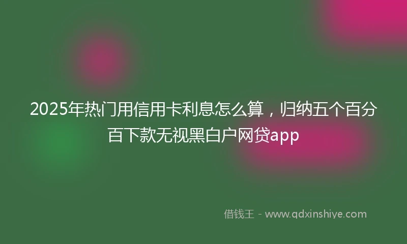 2025年热门用信用卡利息怎么算，归纳五个百分百下款无视黑白户网贷app