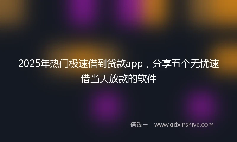 2025年热门极速借到贷款app，分享五个无忧速借当天放款的软件