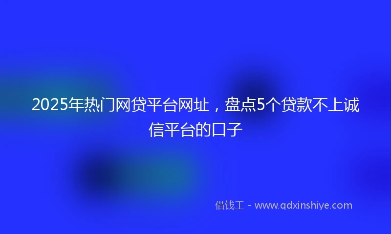 2025年热门网贷平台网址，盘点5个贷款不上诚信平台的口子