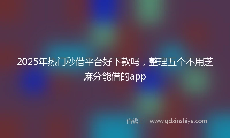 2025年热门秒借平台好下款吗，整理五个不用芝麻分能借的app