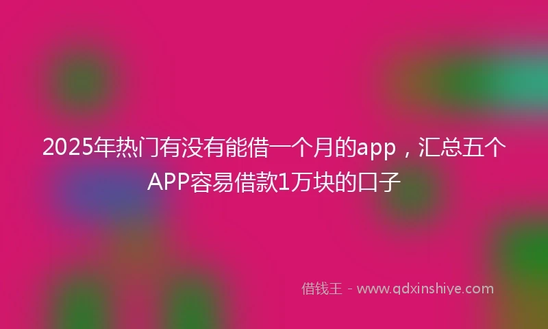 2025年热门有没有能借一个月的app，汇总五个APP容易借款1万块的口子
