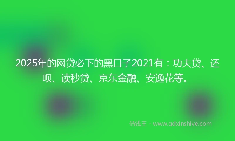 2025年的网贷必下的黑口子2021有：功夫贷、还呗、读秒贷、京东金融、安逸花等。