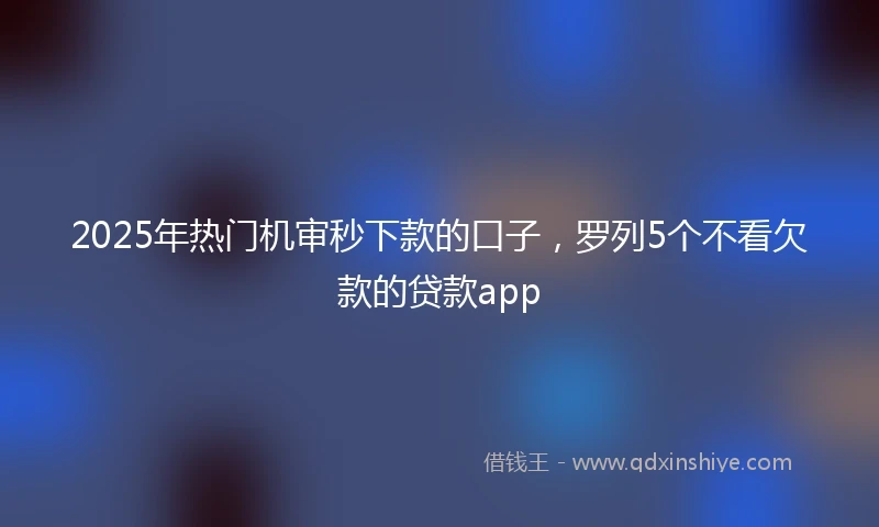 2025年热门机审秒下款的口子，罗列5个不看欠款的贷款app